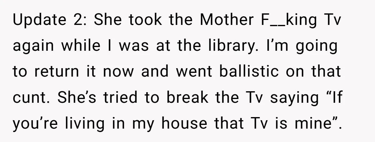 Update 2: She took the Mother F__king Tv again while I was at the library. I’m going to return it now and went ballistic on that cunt. She’s tried to...