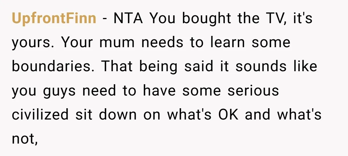 UpfrontFinn − NTA You bought the TV, it's yours. Your mum needs to learn some boundaries. That being said it sounds like you guys need to have some serious civilized...
