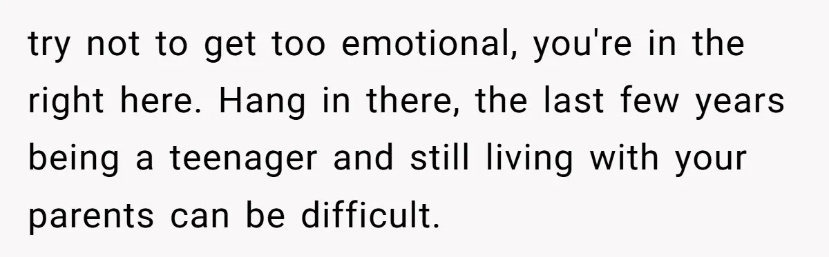 try not to get too emotional, you're in the right here. Hang in there, the last few years being a teenager and still living with your parents can be difficult.