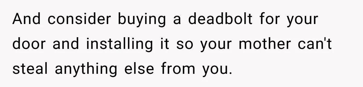 And consider buying a deadbolt for your door and installing it so your mother can't steal anything else from you.