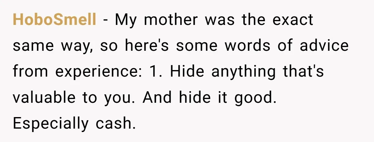 HoboSmell − My mother was the exact same way, so here's some words of advice from experience: 1. Hide anything that's valuable to you. And hide it good. Especially cash.