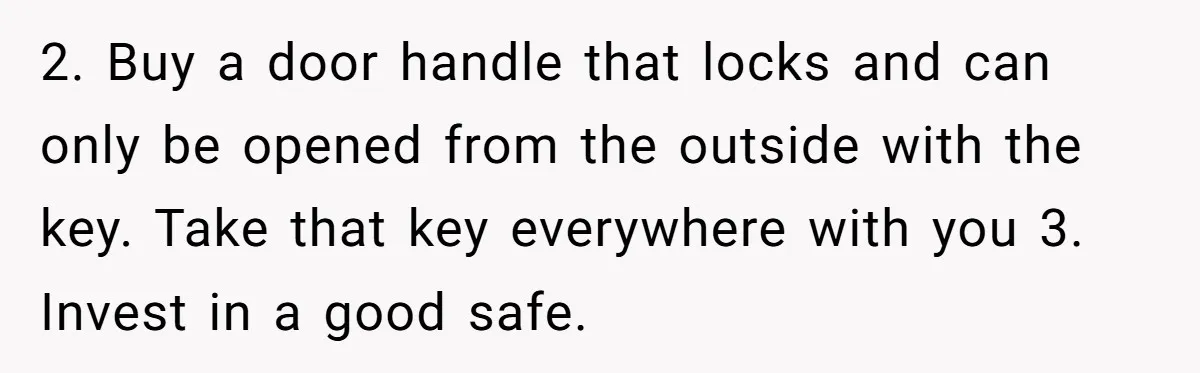 2. Buy a door handle that locks and can only be opened from the outside with the key. Take that key everywhere with you 3. Invest in a good safe.