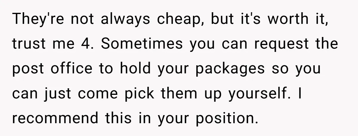 They're not always cheap, but it's worth it, trust me 4. Sometimes you can request the post office to hold your packages so you can just come pick them up...