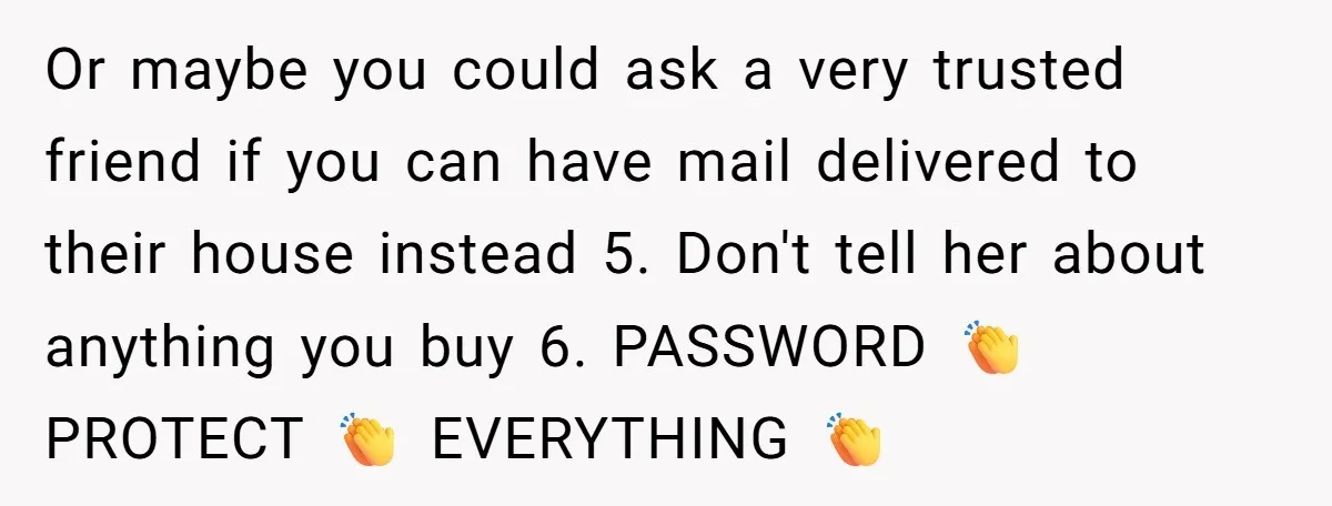 Or maybe you could ask a very trusted friend if you can have mail delivered to their house instead 5. Don't tell her about anything you buy 6. PASSWORD 👏...