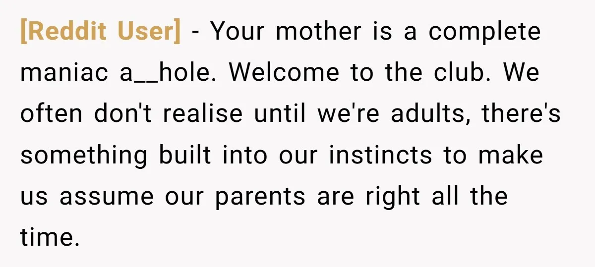 [Reddit User] − Your mother is a complete maniac a__hole. Welcome to the club. We often don't realise until we're adults, there's something built into our instincts to make us...