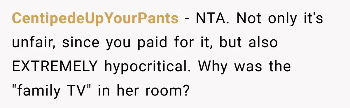CentipedeUpYourPants − NTA. Not only it's unfair, since you paid for it, but also EXTREMELY hypocritical. Why was the "family TV" in her room?