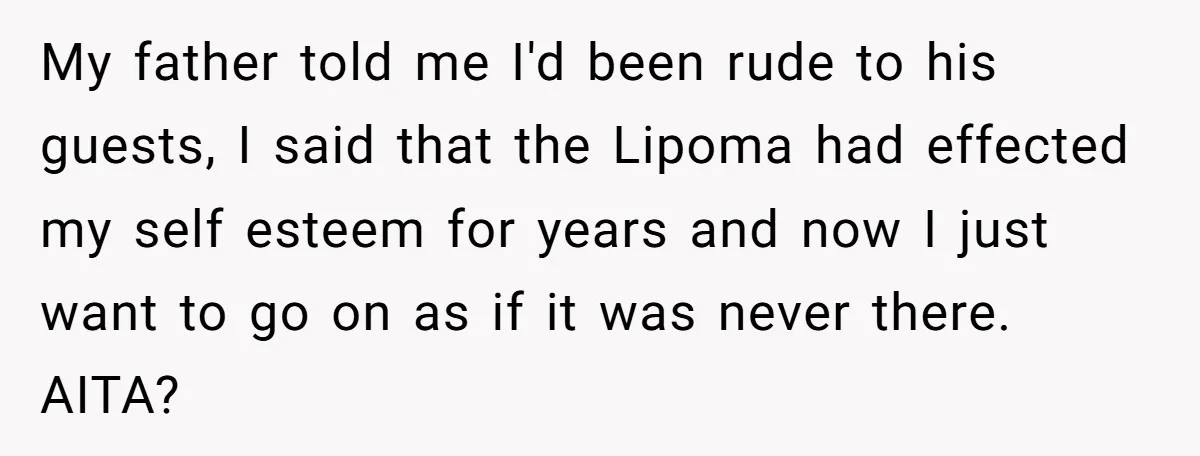 My father told me I'd been rude to his guests, I said that the Lipoma had effected my self esteem for years and now I just want to go on...