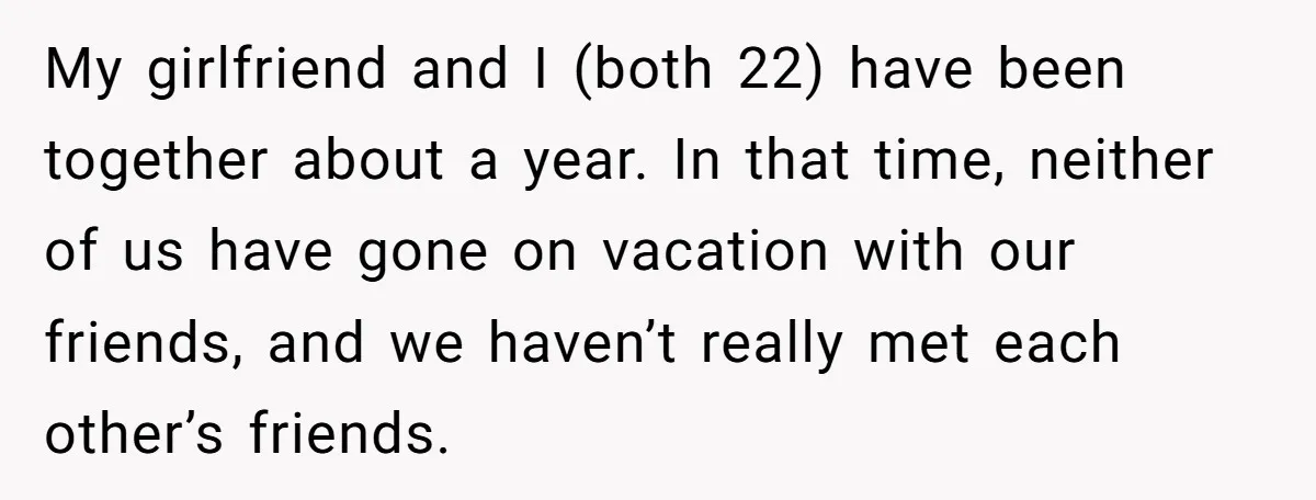 My girlfriend and I (both 22) have been together about a year. In that time, neither of us have gone on vacation with our friends, and we haven’t really met...