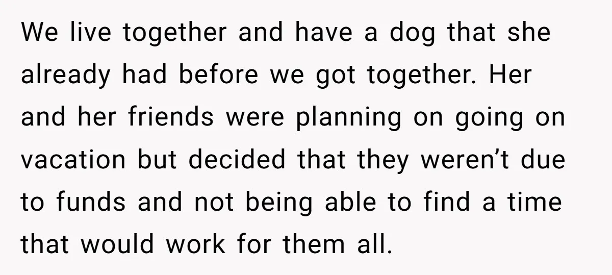 We live together and have a dog that she already had before we got together. Her and her friends were planning on going on vacation but decided that they weren’t...