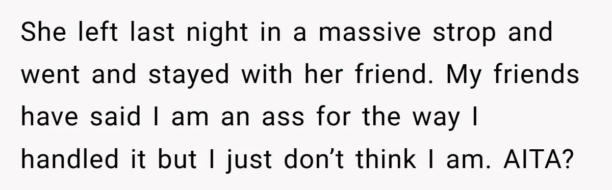 She left last night in a massive strop and went and stayed with her friend. My friends have said I am an ass for the way I handled it but...
