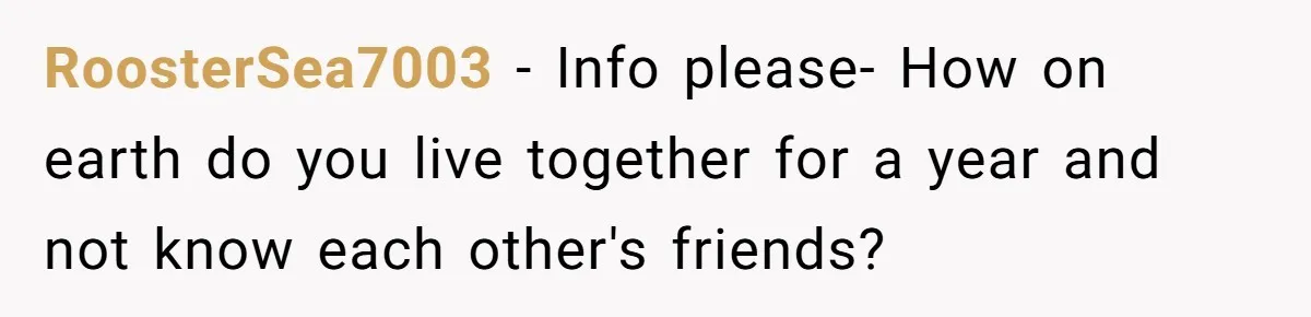 RoosterSea7003 − Info please- How on earth do you live together for a year and not know each other's friends?