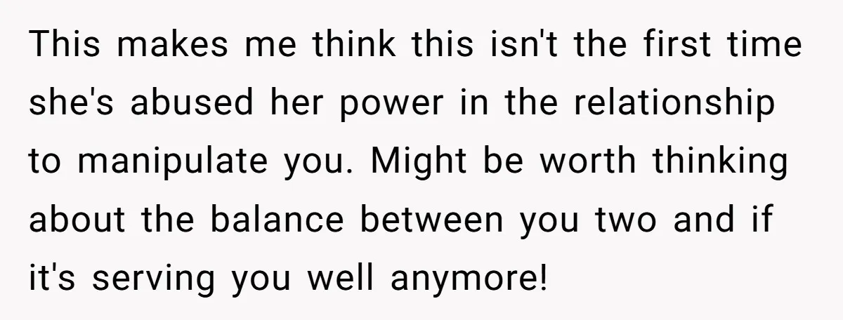 This makes me think this isn't the first time she's abused her power in the relationship to manipulate you. Might be worth thinking about the balance between you two and...