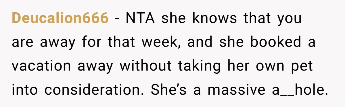 Deucalion666 − NTA she knows that you are away for that week, and she booked a vacation away without taking her own pet into consideration. She’s a massive a__hole.