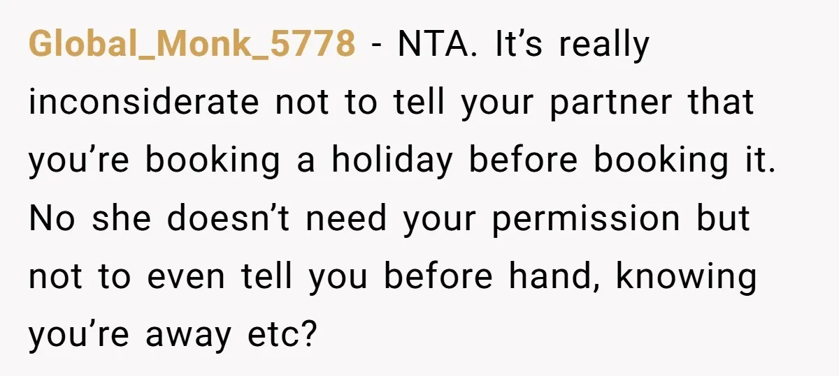 Global_Monk_5778 − NTA. It’s really inconsiderate not to tell your partner that you’re booking a holiday before booking it. No she doesn’t need your permission but not to even tell...