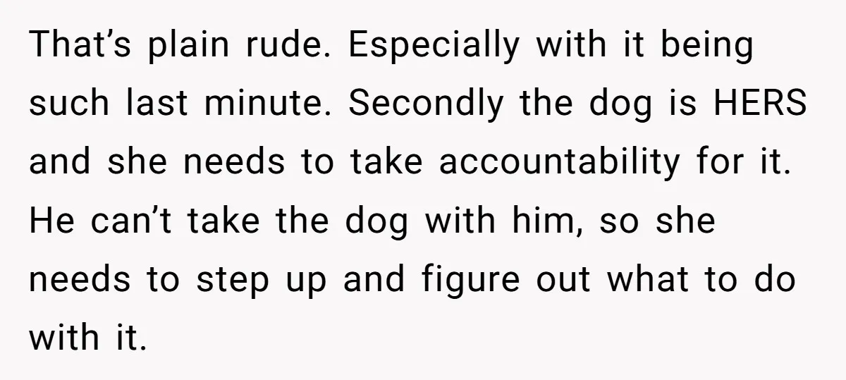 That’s plain rude. Especially with it being such last minute. Secondly the dog is HERS and she needs to take accountability for it. He can’t take the dog with him,...