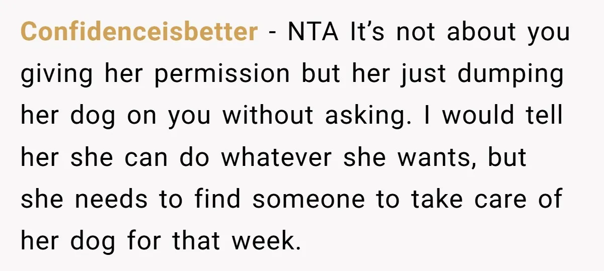 Confidenceisbetter − NTA It’s not about you giving her permission but her just dumping her dog on you without asking. I would tell her she can do whatever she wants,...