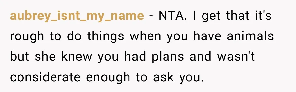 aubrey_isnt_my_name − NTA. I get that it's rough to do things when you have animals but she knew you had plans and wasn't considerate enough to ask you.
