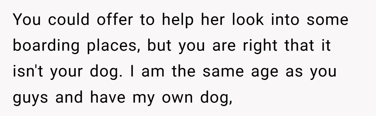 You could offer to help her look into some boarding places, but you are right that it isn't your dog. I am the same age as you guys and have...