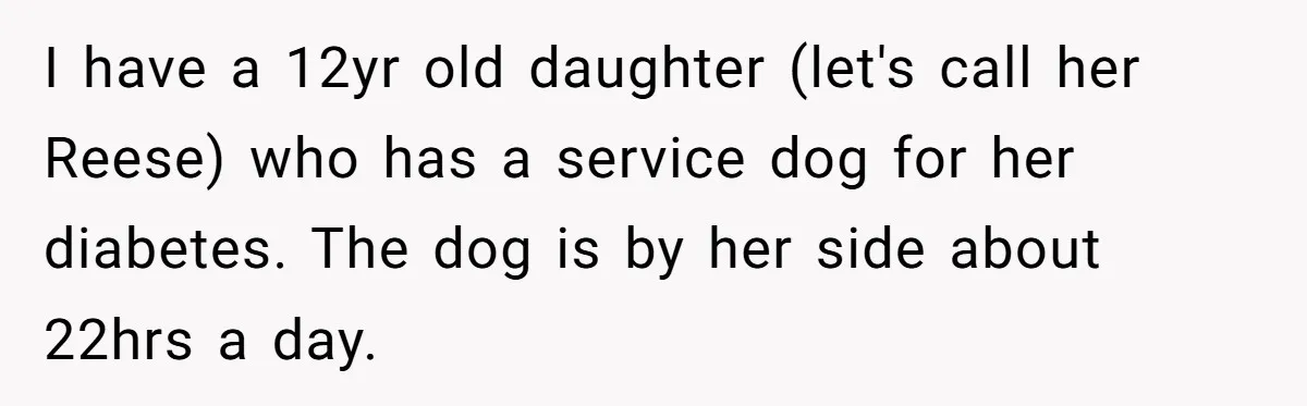 I have a 12yr old daughter (let's call her Reese) who has a service dog for her diabetes. The dog is by her side about 22hrs a day.