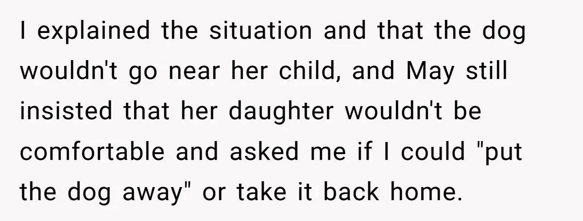 I explained the situation and that the dog wouldn't go near her child, and May still insisted that her daughter wouldn't be comfortable and asked me if I could "put...