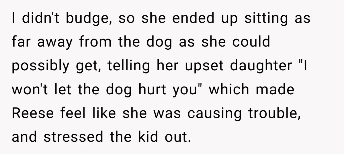 I didn't budge, so she ended up sitting as far away from the dog as she could possibly get, telling her upset daughter "I won't let the dog hurt you"...