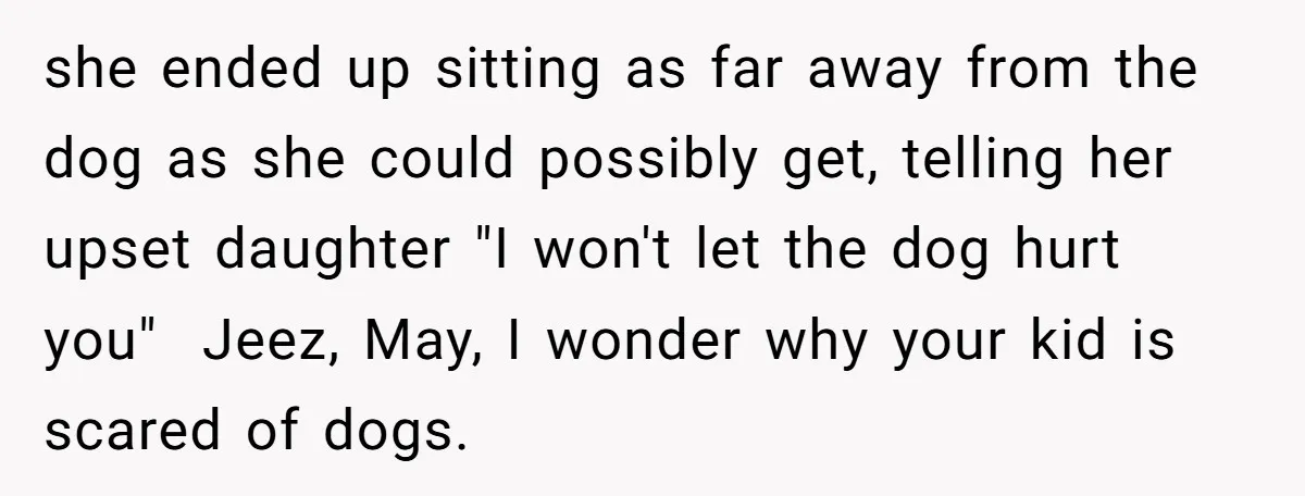 she ended up sitting as far away from the dog as she could possibly get, telling her upset daughter "I won't let the dog hurt you" Jeez, May, I wonder...