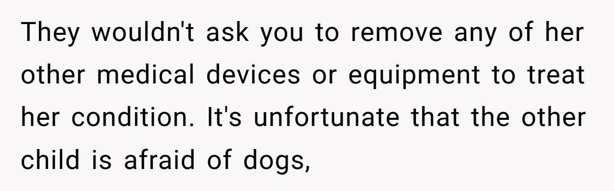 They wouldn't ask you to remove any of her other medical devices or equipment to treat her condition. It's unfortunate that the other child is afraid of dogs,