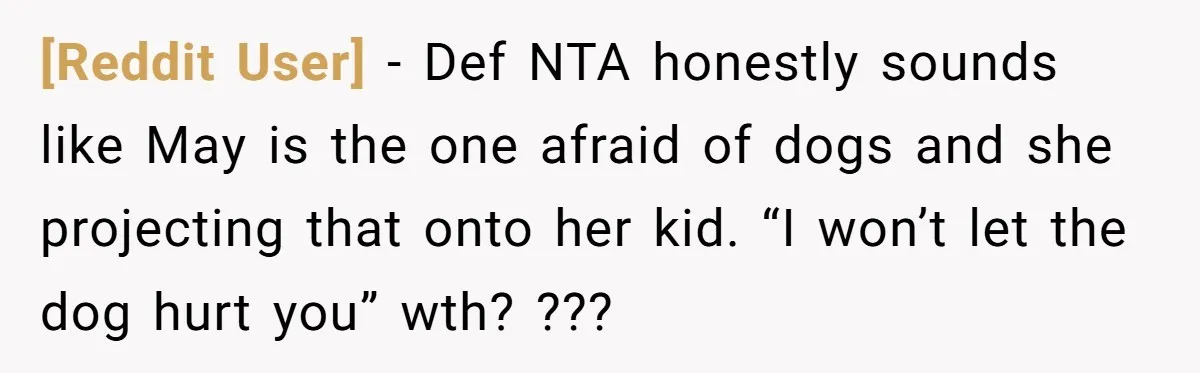 [Reddit User] − Def NTA honestly sounds like May is the one afraid of dogs and she projecting that onto her kid. “I won’t let the dog hurt you” wth?...