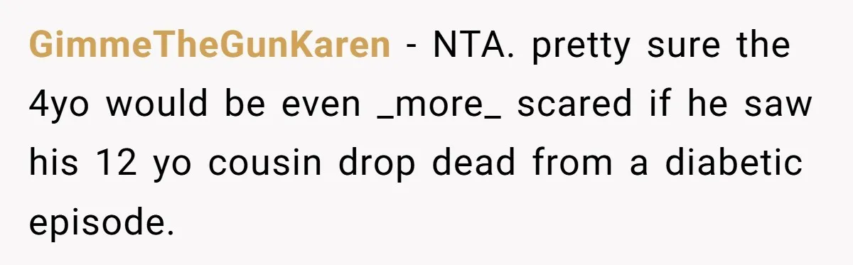 GimmeTheGunKaren − NTA. pretty sure the 4yo would be even _more_ scared if he saw his 12 yo cousin drop dead from a diabetic episode.