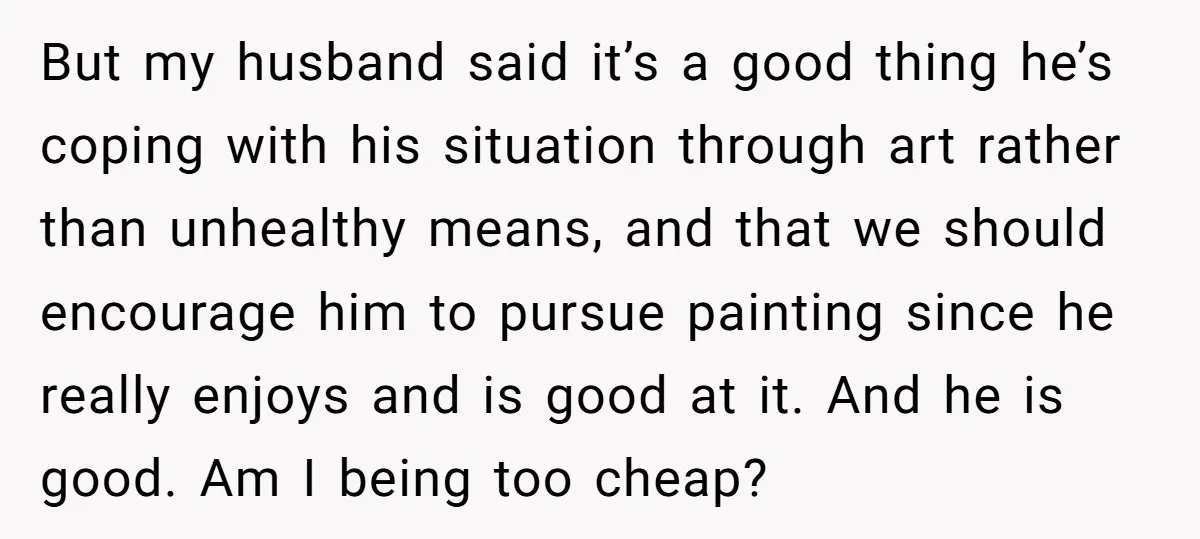 But my husband said it’s a good thing he’s coping with his situation through art rather than unhealthy means, and that we should encourage him to pursue painting since he...