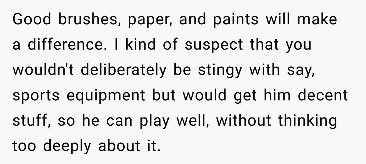 Good brushes, paper, and paints will make a difference. I kind of suspect that you wouldn't deliberately be stingy with say, sports equipment but would get him decent stuff, so...