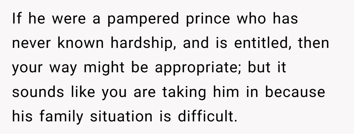 If he were a pampered prince who has never known hardship, and is entitled, then your way might be appropriate; but it sounds like you are taking him in because...
