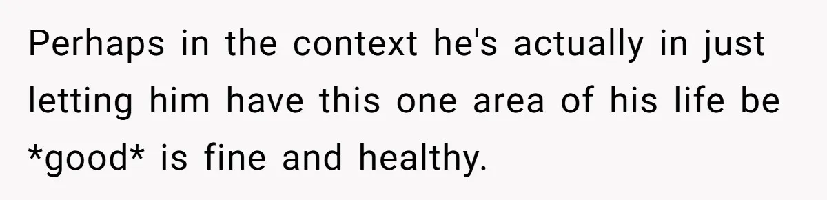 Perhaps in the context he's actually in just letting him have this one area of his life be *good* is fine and healthy.