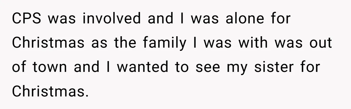 CPS was involved and I was alone for Christmas as the family I was with was out of town and I wanted to see my sister for Christmas.