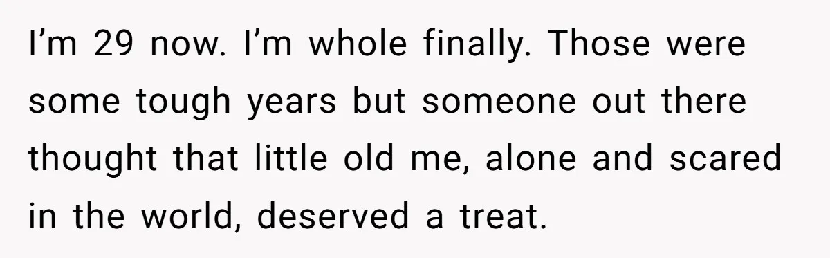 I’m 29 now. I’m whole finally. Those were some tough years but someone out there thought that little old me, alone and scared in the world, deserved a treat.