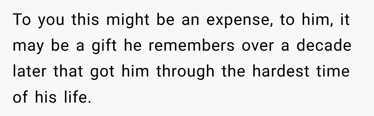 To you this might be an expense, to him, it may be a gift he remembers over a decade later that got him through the hardest time of his life.