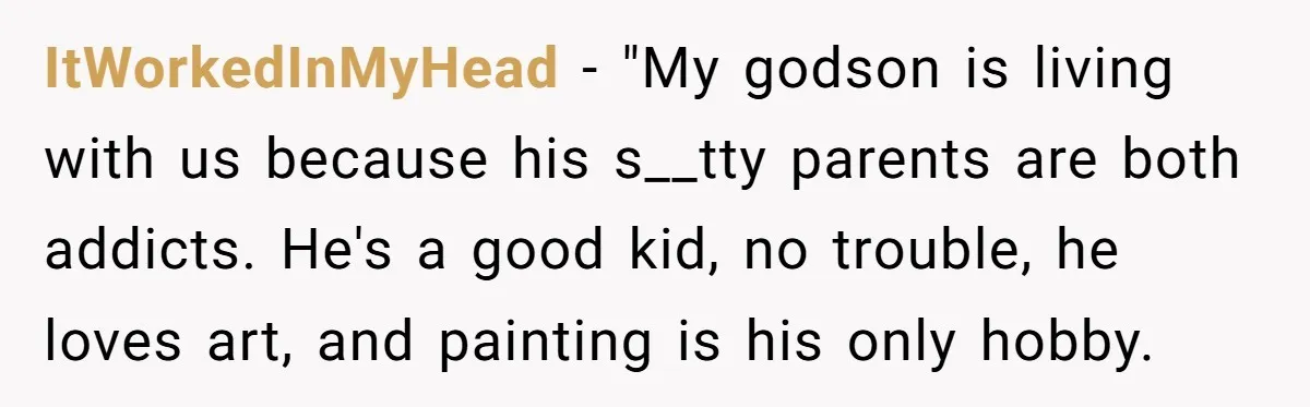 ItWorkedInMyHead − "My godson is living with us because his s__tty parents are both addicts. He's a good kid, no trouble, he loves art, and painting is his only hobby.
