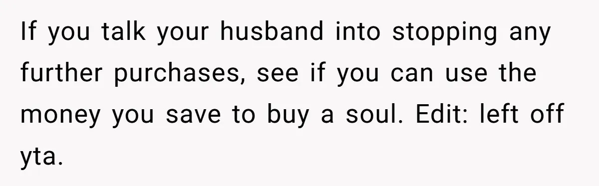 If you talk your husband into stopping any further purchases, see if you can use the money you save to buy a soul. Edit: left off yta.