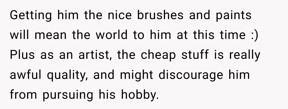 Getting him the nice brushes and paints will mean the world to him at this time :) Plus as an artist, the cheap stuff is really awful quality, and might...