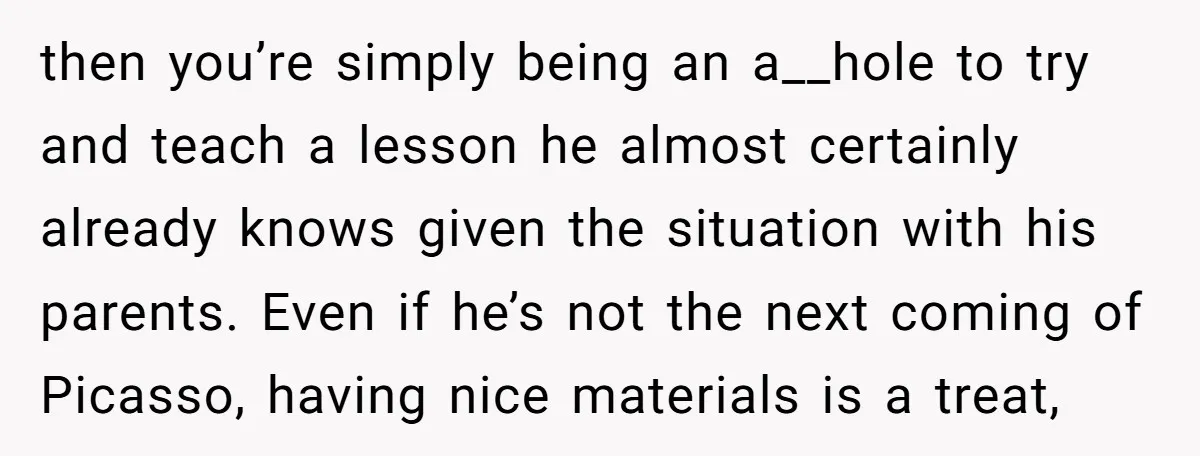 then you’re simply being an a__hole to try and teach a lesson he almost certainly already knows given the situation with his parents. Even if he’s not the next coming...