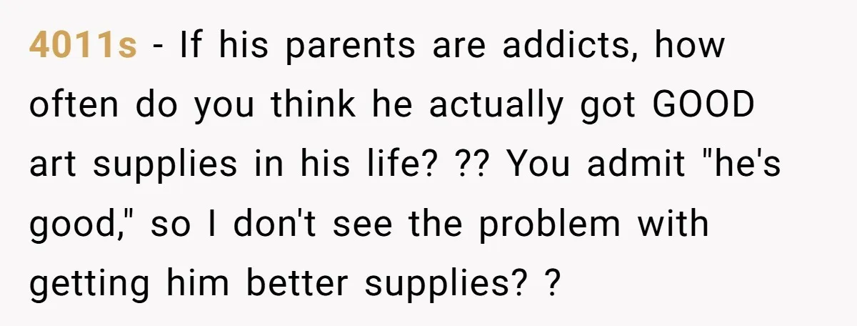 4011s − If his parents are addicts, how often do you think he actually got GOOD art supplies in his life? ?? You admit "he's good," so I don't see...