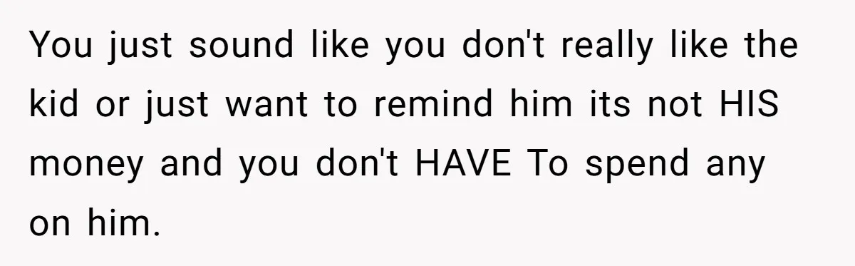 You just sound like you don't really like the kid or just want to remind him its not HIS money and you don't HAVE To spend any on him.