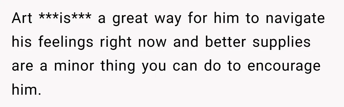 Art ***is*** a great way for him to navigate his feelings right now and better supplies are a minor thing you can do to encourage him.
