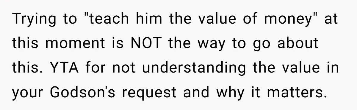 Trying to "teach him the value of money" at this moment is NOT the way to go about this. YTA for not understanding the value in your Godson's request and...