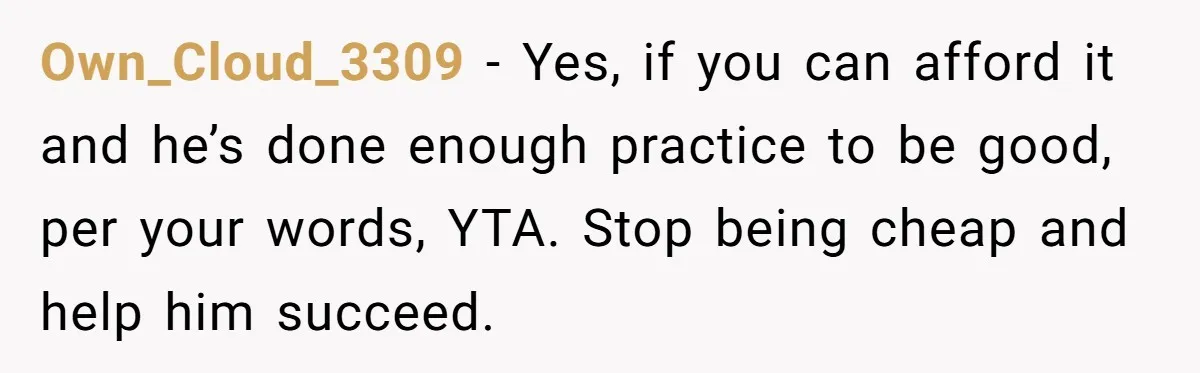 Own_Cloud_3309 − Yes, if you can afford it and he’s done enough practice to be good, per your words, YTA. Stop being cheap and help him succeed.