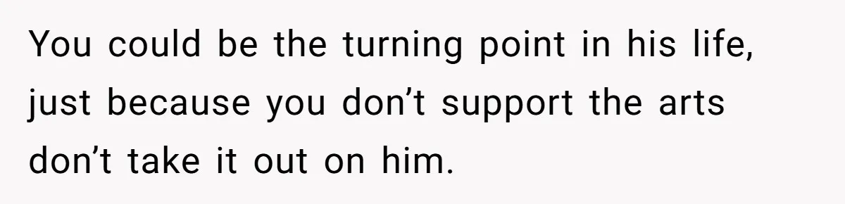 You could be the turning point in his life, just because you don’t support the arts don’t take it out on him.