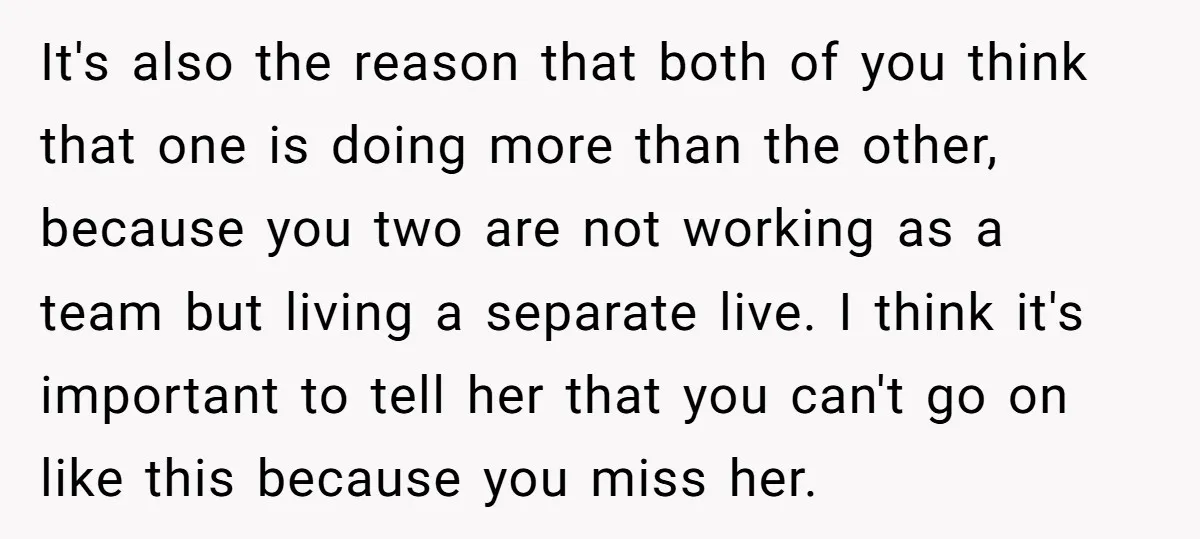 It's also the reason that both of you think that one is doing more than the other, because you two are not working as a team but living a separate...