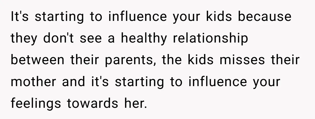 It's starting to influence your kids because they don't see a healthy relationship between their parents, the kids misses their mother and it's starting to influence your feelings towards her.