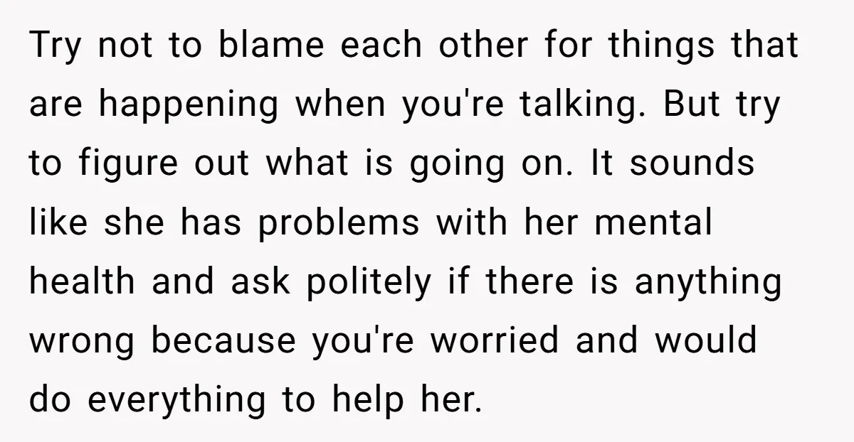 Try not to blame each other for things that are happening when you're talking. But try to figure out what is going on. It sounds like she has problems with...