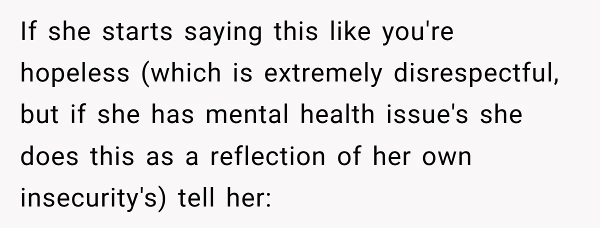 If she starts saying this like you're hopeless (which is extremely disrespectful, but if she has mental health issue's she does this as a reflection of her own insecurity's) tell...